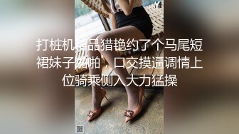 打桩机精品猎艳约了个马尾短裙妹子啪啪，口交摸逼调情上位骑乘侧入大力猛操