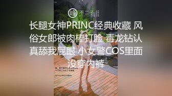 长腿女神PRINC经典收藏 风俗女郎被肉棒打脸 毒龙钻认真舔我屁眼 小女警COS里面没穿内裤