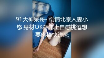 91大神呆哥- 偷情北京人妻小悠 身材OK在床上自慰挑逗想要肉棒快进来