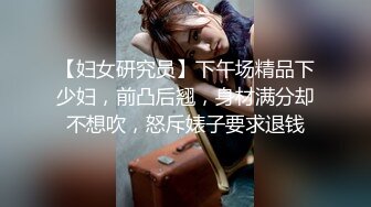 【妇女研究员】下午场精品下少妇，前凸后翘，身材满分却不想吹，怒斥婊子要求退钱