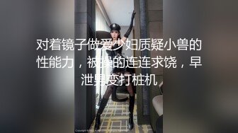 对着镜子做爱少妇质疑小兽的性能力，被操的连连求饶，早泄男变打桩机