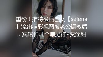 重磅！推特极品骚女【selena】流出精彩视图被老公调教后，宾馆和几个单男群P变淫妇