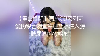 【重口提醒】国产CD系列可爱伪娘金婉萱生理盐水注入膀胱尿道play喷射