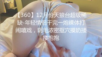 【360】12月份天狼台超级稀缺-年轻情侣干完一炮裸体打闹嘻戏，阴毛浓密抠穴摸奶搂搂抱抱