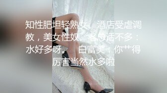 知性肥坦轻熟女。酒店受虐调教，美女性奴。老总话不多：水好多呀。   白富美：你艹得厉害当然水多啦