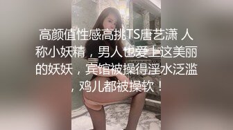 高颜值性感高挑TS唐艺潇 人称小妖精，男人也爱上这美丽的妖妖，宾馆被操得淫水泛滥，鸡儿都被操软！