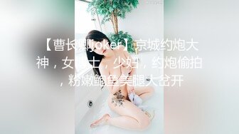 【曹长卿joker】京城约炮大神，女博士，少妇，约炮偷拍，粉嫩鲍鱼美腿大岔开