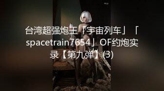 台湾超强炮王「宇宙列车」「spacetrain7654」OF约炮实录【第九弹】(3)