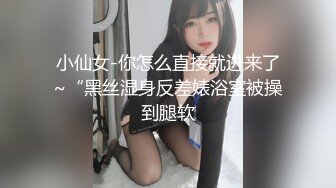 小仙女-你怎么直接就进来了~“黑丝湿身反差婊浴室被操到腿软