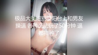 极品大美妞别墅阳台上和男友操逼 各种玩法玩了50分钟 逼都搞肿了