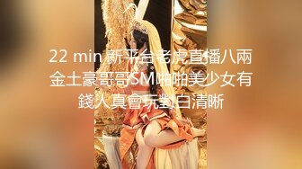 22 min 新平台老虎直播八兩金土豪哥哥SM啪啪美少女有錢人真會玩對白清晰