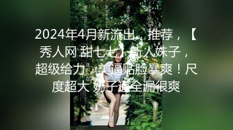 2024年4月新流出，推荐，【秀人网 甜七七】新人妹子，超级给力，美逼贴脸暴爽！尺度超大 奶子逼全漏很爽