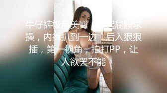 牛仔裤极品美臀，翘起屁股求操，内裤扒到一边，后入狠狠插，第一视角，拍打PP，让人欲罢不能