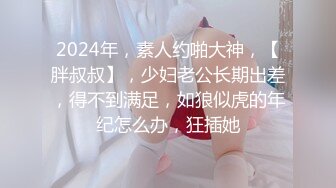 2024年，素人约啪大神，【胖叔叔】，少妇老公长期出差，得不到满足，如狼似虎的年纪怎么办，狂插她