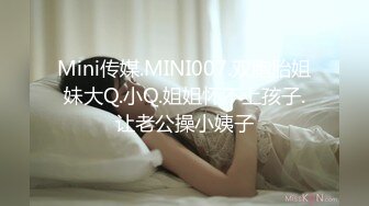 Mini传媒.MINI007.双胞胎姐妹大Q.小Q.姐姐怀不上孩子.让老公操小姨子