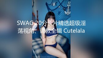 SWAG 20分长片精选超级淫荡视角、调教全辑 Cutelala