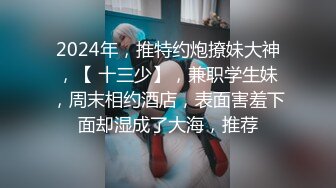 2024年，推特约炮撩妹大神，【 十三少】，兼职学生妹，周末相约酒店，表面害羞下面却湿成了大海，推荐