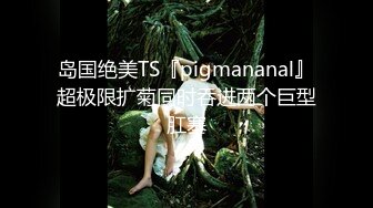 岛国绝美TS『pigmananal』超极限扩菊同时吞进两个巨型肛塞