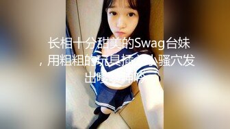 ✨长相十分甜美的Swag台妹，用粗粗的玩具插入小骚穴发出嗲嗲呻吟