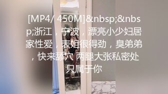 [MP4/ 450M]&nbsp;&nbsp;浙江，宁波，漂亮小少妇居家性爱，表姐很得劲，臭弟弟，快来舔穴 两腿大张私密处只属于你