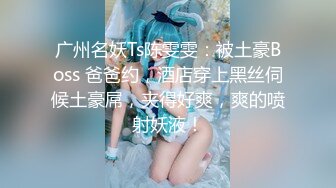 广州名妖Ts陈雯雯：被土豪Boss 爸爸约，酒店穿上黑丝伺候土豪屌，夹得好爽，爽的喷射妖液！