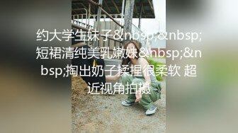 约大学生妹子&nbsp;&nbsp;短裙清纯美乳嫩妹&nbsp;&nbsp;掏出奶子揉捏很柔软 超近视角拍摄