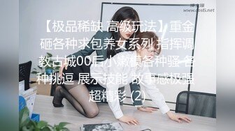 【极品稀缺 高级玩法】重金砸各种求包养女系列 指挥调教古城00后小嫩模各种骚 各种挑逗 展示技能 故事感极强 超精彩 (2)