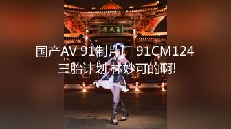 国产AV 91制片厂 91CM124 三胎计划 林妙可的啊!