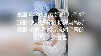 高跟网丝袜熟女妈妈 儿子 好舒服 你好厉害啊 你操妈妈好舒服 哦槽 刚说完就射了弄的妈妈一脸懵逼