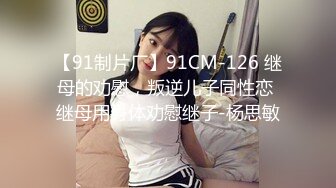 【91制片厂】91CM-126 继母的劝慰，叛逆儿子同性恋 继母用身体劝慰继子-杨思敏