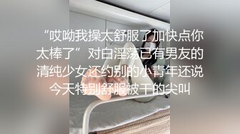 “哎呦我操太舒服了加快点你太棒了”对白淫荡已有男友的清纯少女还约别的小青年还说今天特别舒服被干的尖叫