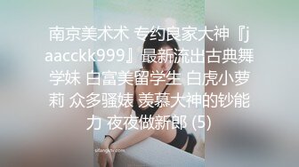 南京美术术 专约良家大神『jaacckk999』最新流出古典舞学妹 白富美留学生 白虎小萝莉 众多骚婊 羡慕大神的钞能力 夜夜做新郎 (5)