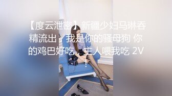 【度云泄密】新疆少妇马琳吞精流出，我是你的骚母狗 你的鸡巴好吃，主人喂我吃 2V！