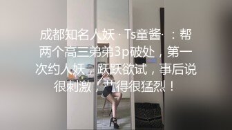 成都知名人妖 · Ts童酱· ：帮两个高三弟弟3p破处，第一次约人妖，跃跃欲试，事后说很刺激，艹得很猛烈！