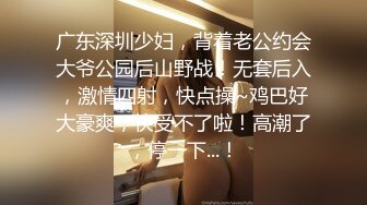 广东深圳少妇，背着老公约会大爷公园后山野战！无套后入，激情四射，快点操~鸡巴好大豪爽，快受不了啦！高潮了，停一下...！