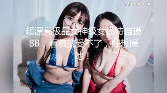 超漂亮极品女神级女模特自摸BB，看着就受不了，好想操她！