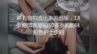 稀有自拍流出未流出版，18岁纯情美眉和30多岁的韵味粉色护士少妇