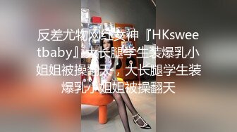 反差尤物网红女神『HKsweetbaby』大长腿学生装爆乳小姐姐被操翻天，大长腿学生装爆乳小姐姐被操翻天