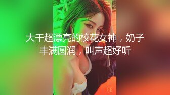 大干超漂亮的校花女神，奶子丰满圆润，叫声超好听