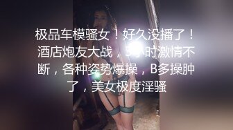 极品车模骚女！好久没播了！酒店炮友大战，3小时激情不断，各种姿势爆操，B多操肿了，美女极度淫骚