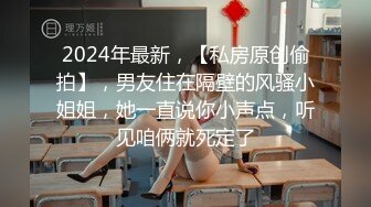 2024年最新，【私房原创偷拍】，男友住在隔壁的风骚小姐姐，她一直说你小声点，听见咱俩就死定了