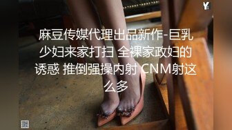 麻豆传媒代理出品新作-巨乳少妇来家打扫 全裸家政妇的诱惑 推倒强操内射 CNM射这么多