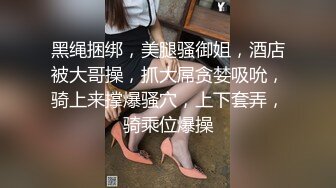 黑绳捆绑，美腿骚御姐，酒店被大哥操，抓大屌贪婪吸吮，骑上来撑爆骚穴，上下套弄，骑乘位爆操