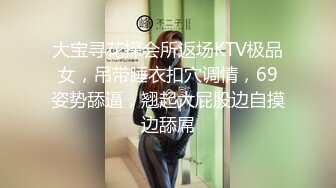 大宝寻花探会所返场KTV极品女，吊带睡衣扣穴调情，69姿势舔逼，翘起大屁股边自摸边舔屌