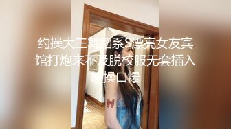 约操大三舞蹈系S漂亮女友宾馆打炮来不及脱校服无套插入怒操口爆