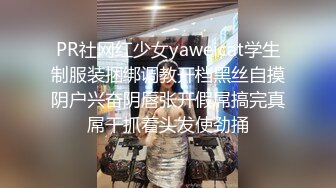 PR社网红少女yaweicat学生制服装捆绑调教开档黑丝自摸阴户兴奋阴唇张开假屌搞完真屌干抓着头发使劲捅