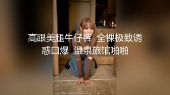 高跟美腿牛仔裤  全裸极致诱惑口爆  温泉旅馆啪啪