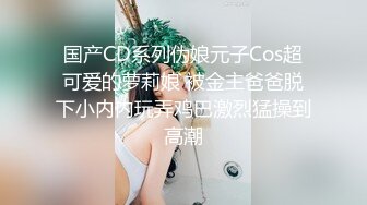 国产CD系列伪娘元子Cos超可爱的萝莉娘 被金主爸爸脱下小内内玩弄鸡巴激烈猛操到高潮