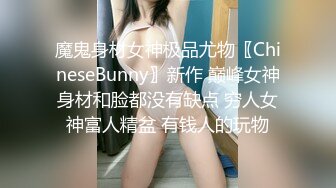 魔鬼身材女神极品尤物〖ChineseBunny〗新作 巅峰女神身材和脸都没有缺点 穷人女神富人精盆 有钱人的玩物