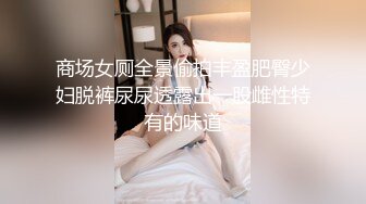 商场女厕全景偷拍丰盈肥臀少妇脱裤尿尿透露出一股雌性特有的味道